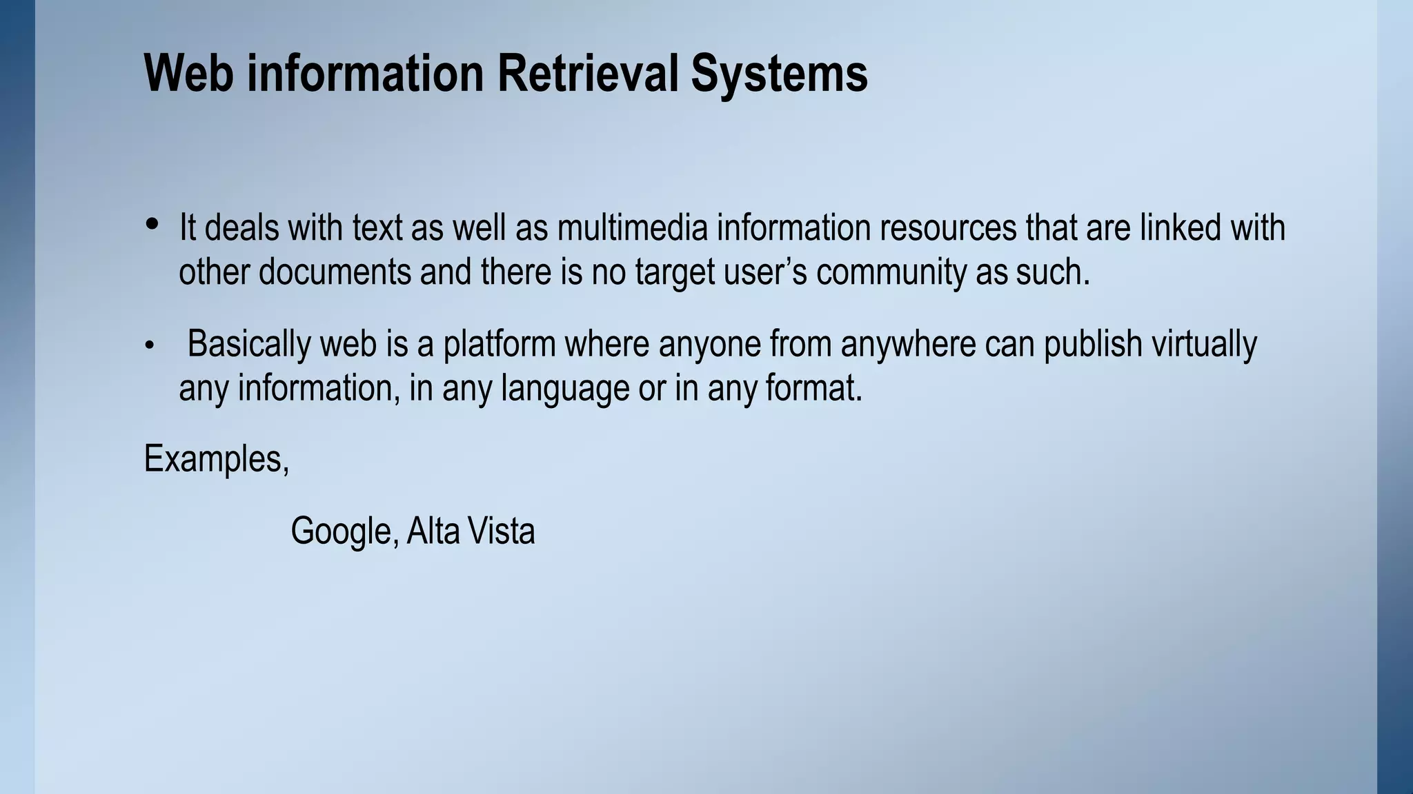• It deals with text as well as multimedia information resources that are linked with
other documents and there is no target user’s community as such.
• Basically web is a platform where anyone from anywhere can publish virtually
any information, in any language or in any format.
Examples,
Google, Alta Vista
Web information Retrieval Systems
 