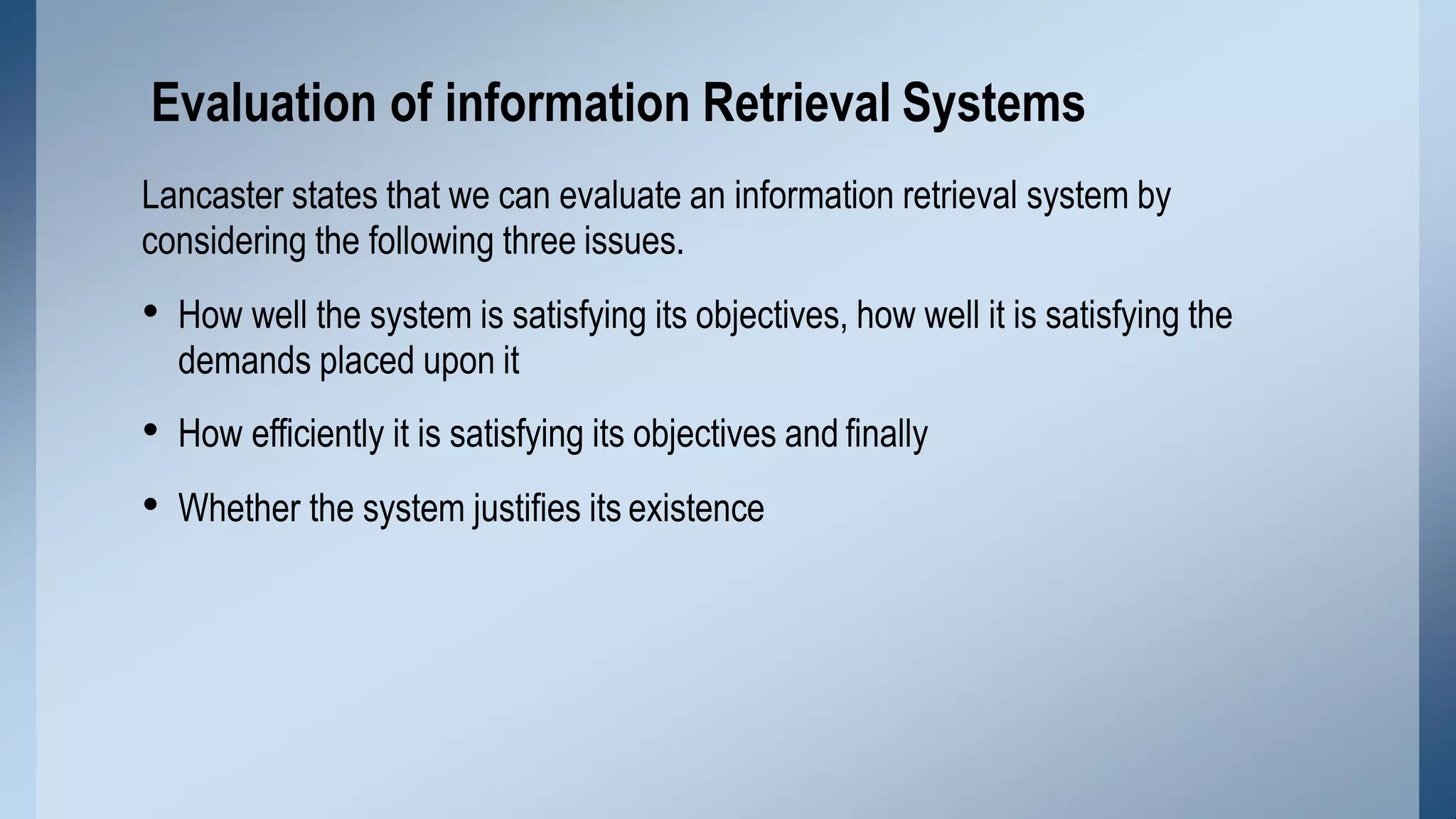 Lancaster states that we can evaluate an information retrieval system by
considering the following three issues.
• How well the system is satisfying its objectives, how well it is satisfying the
demands placed upon it
• How efficiently it is satisfying its objectives and finally
• Whether the system justifies its existence
Evaluation of information Retrieval Systems
 