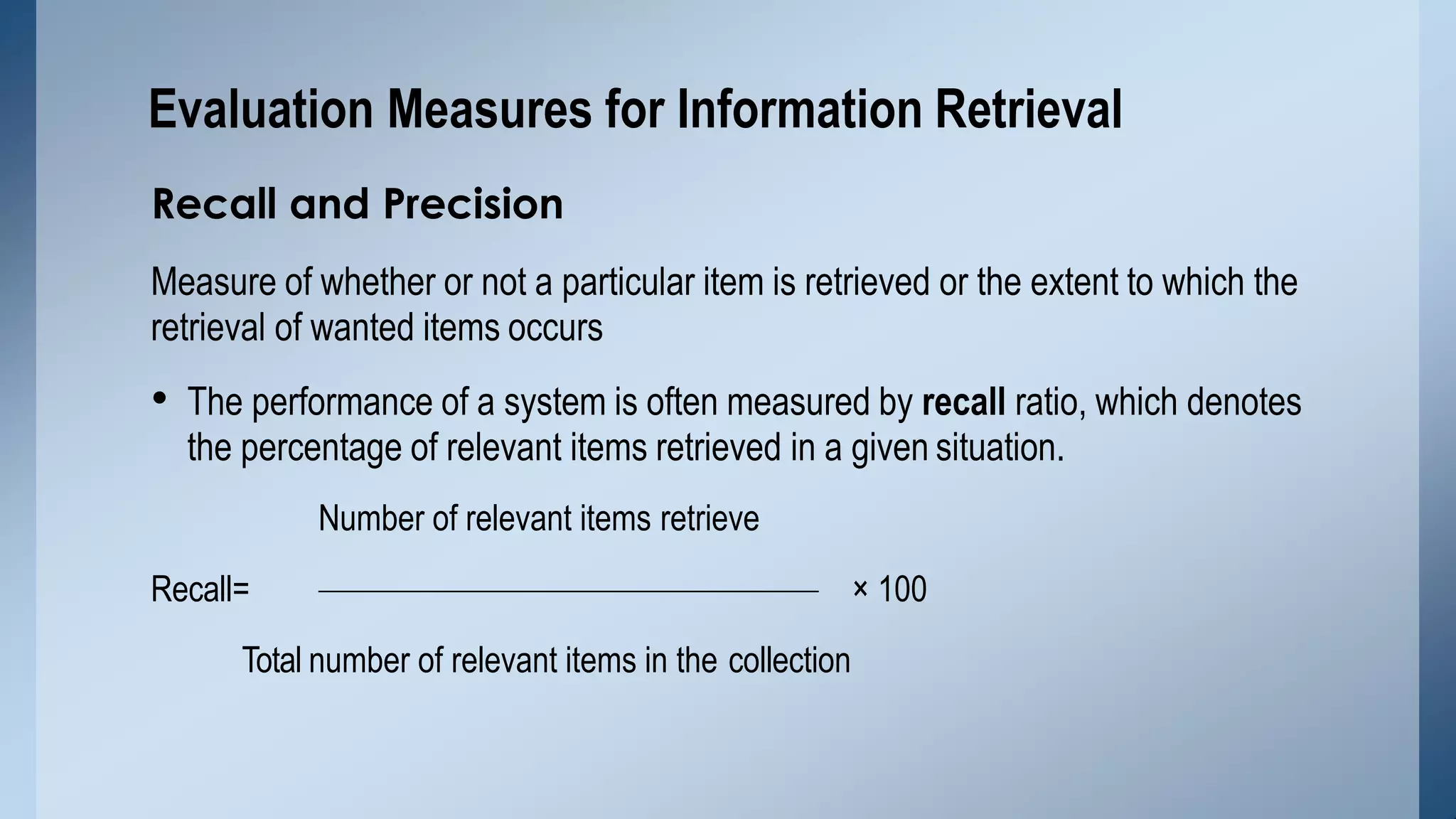 Recall and Precision
Measure of whether or not a particular item is retrieved or the extent to which the
retrieval of wanted items occurs
• The performance of a system is often measured by recall ratio, which denotes
the percentage of relevant items retrieved in a given situation.
Number of relevant items retrieve
Recall= × 100
Total number of relevant items in the collection
Evaluation Measures for Information Retrieval
 