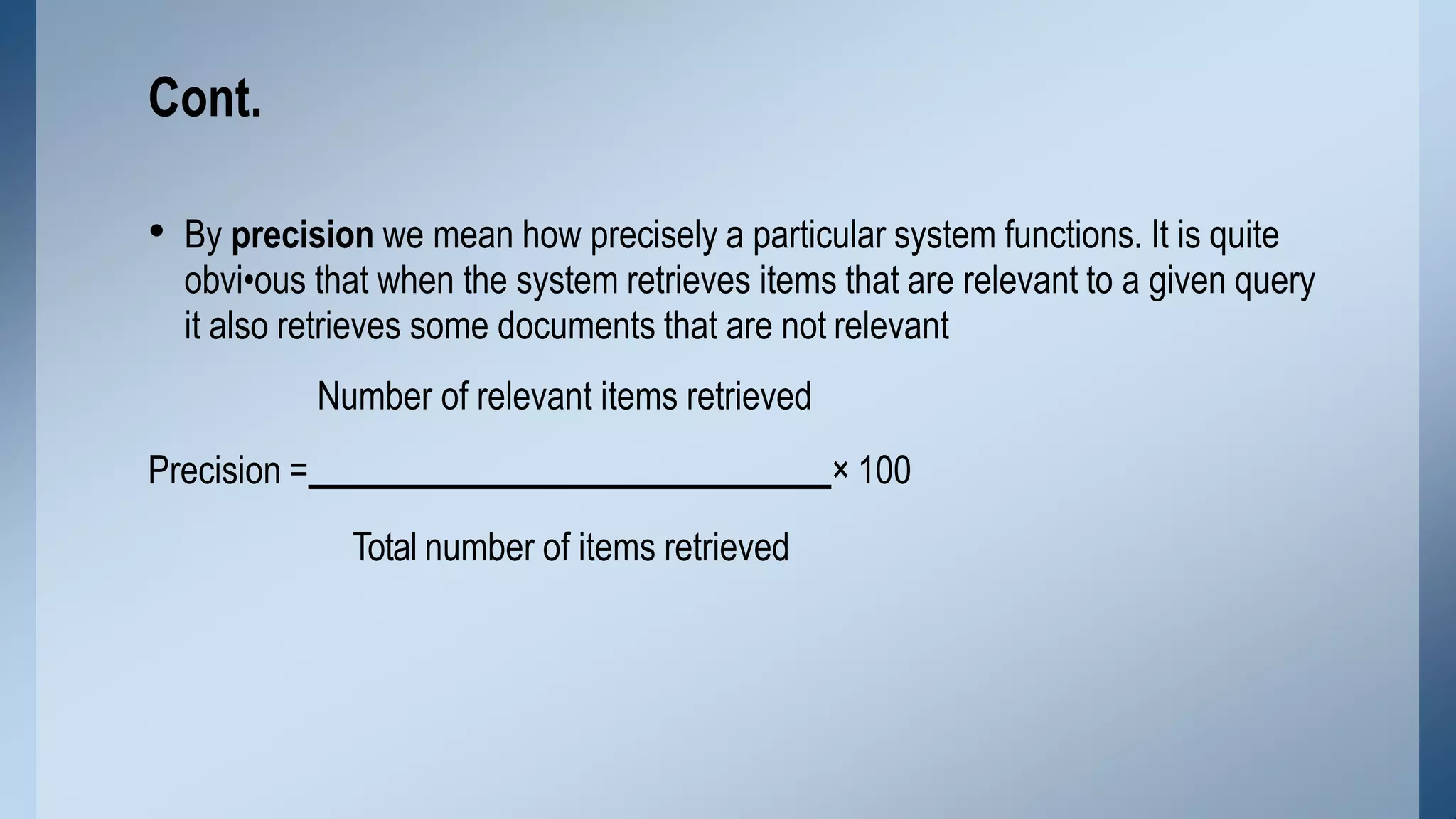 • By precision we mean how precisely a particular system functions. It is quite
obvi•ous that when the system retrieves items that are relevant to a given query
it also retrieves some documents that are not relevant
Number of relevant items retrieved
Precision = × 100
Total number of items retrieved
Cont.
 