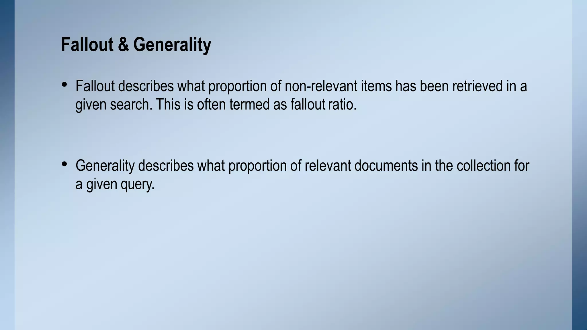 • Fallout describes what proportion of non-relevant items has been retrieved in a
given search. This is often termed as fallout ratio.
• Generality describes what proportion of relevant documents in the collection for
a given query.
Fallout & Generality
 