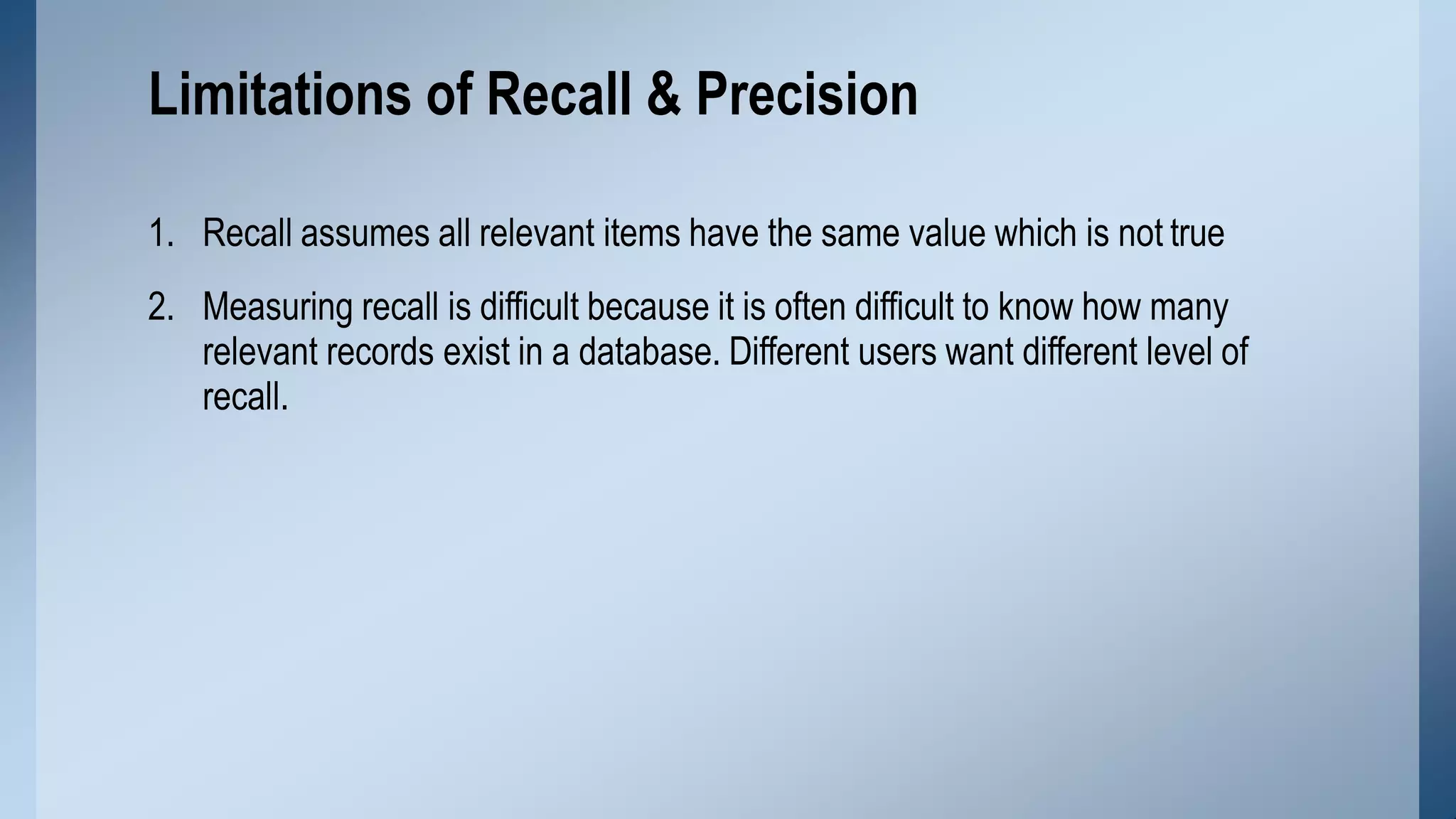 1. Recall assumes all relevant items have the same value which is not true
2. Measuring recall is difficult because it is often difficult to know how many
relevant records exist in a database. Different users want different level of
recall.
Limitations of Recall & Precision
 