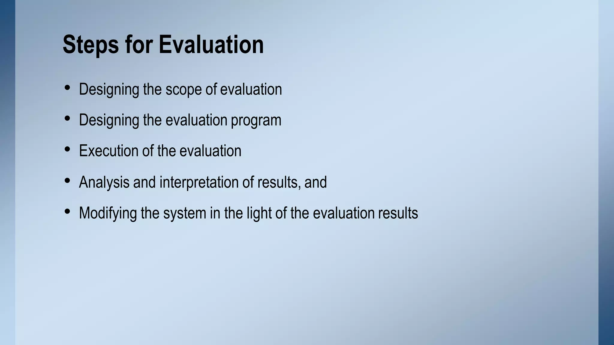 • Designing the scope of evaluation
• Designing the evaluation program
• Execution of the evaluation
• Analysis and interpretation of results, and
• Modifying the system in the light of the evaluation results
Steps for Evaluation
 