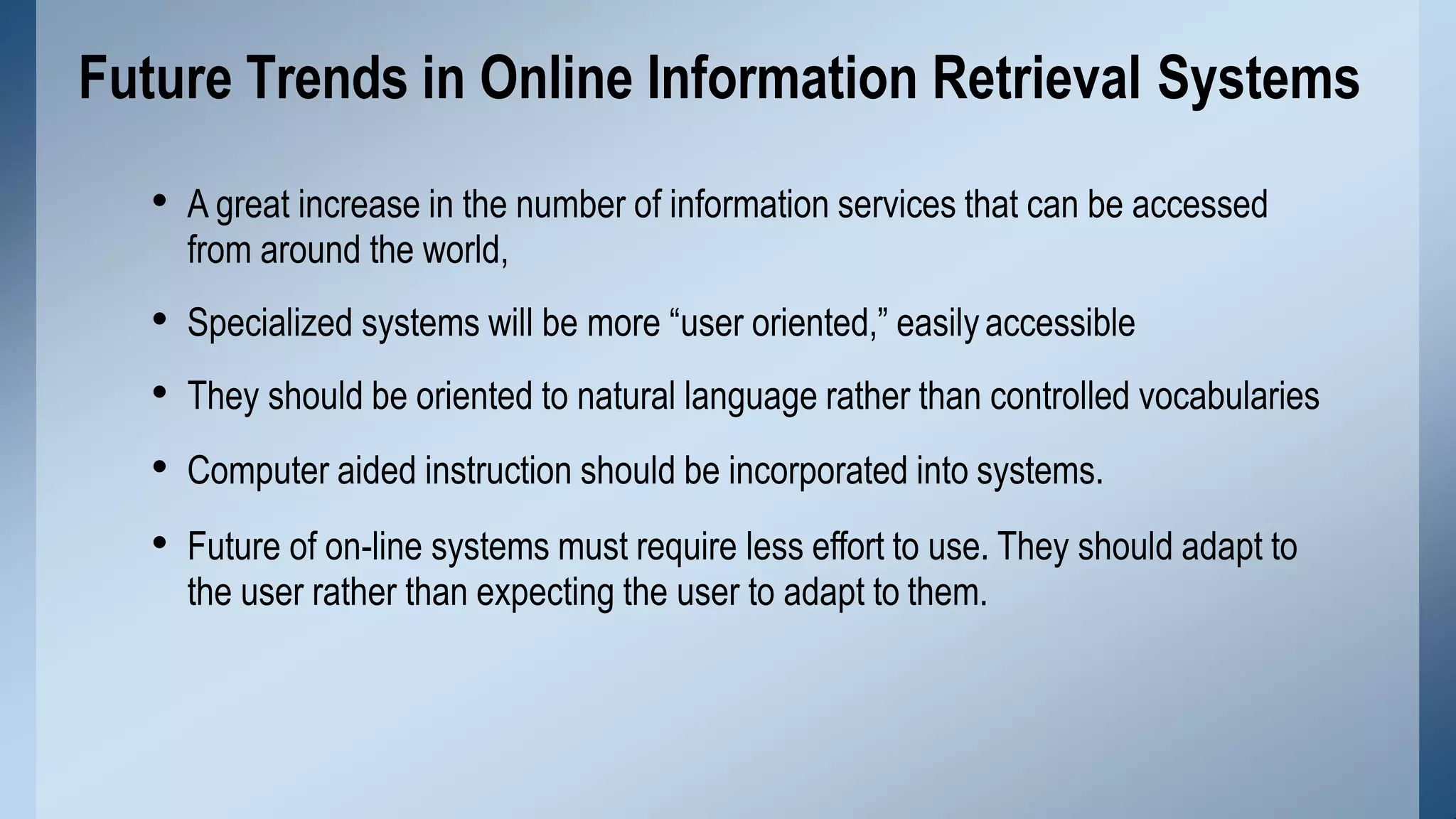 • A great increase in the number of information services that can be accessed
from around the world,
• Specialized systems will be more “user oriented,” easilyaccessible
• They should be oriented to natural language rather than controlled vocabularies
• Computer aided instruction should be incorporated into systems.
• Future of on-line systems must require less effort to use. They should adapt to
the user rather than expecting the user to adapt to them.
Future Trends in Online Information Retrieval Systems
 