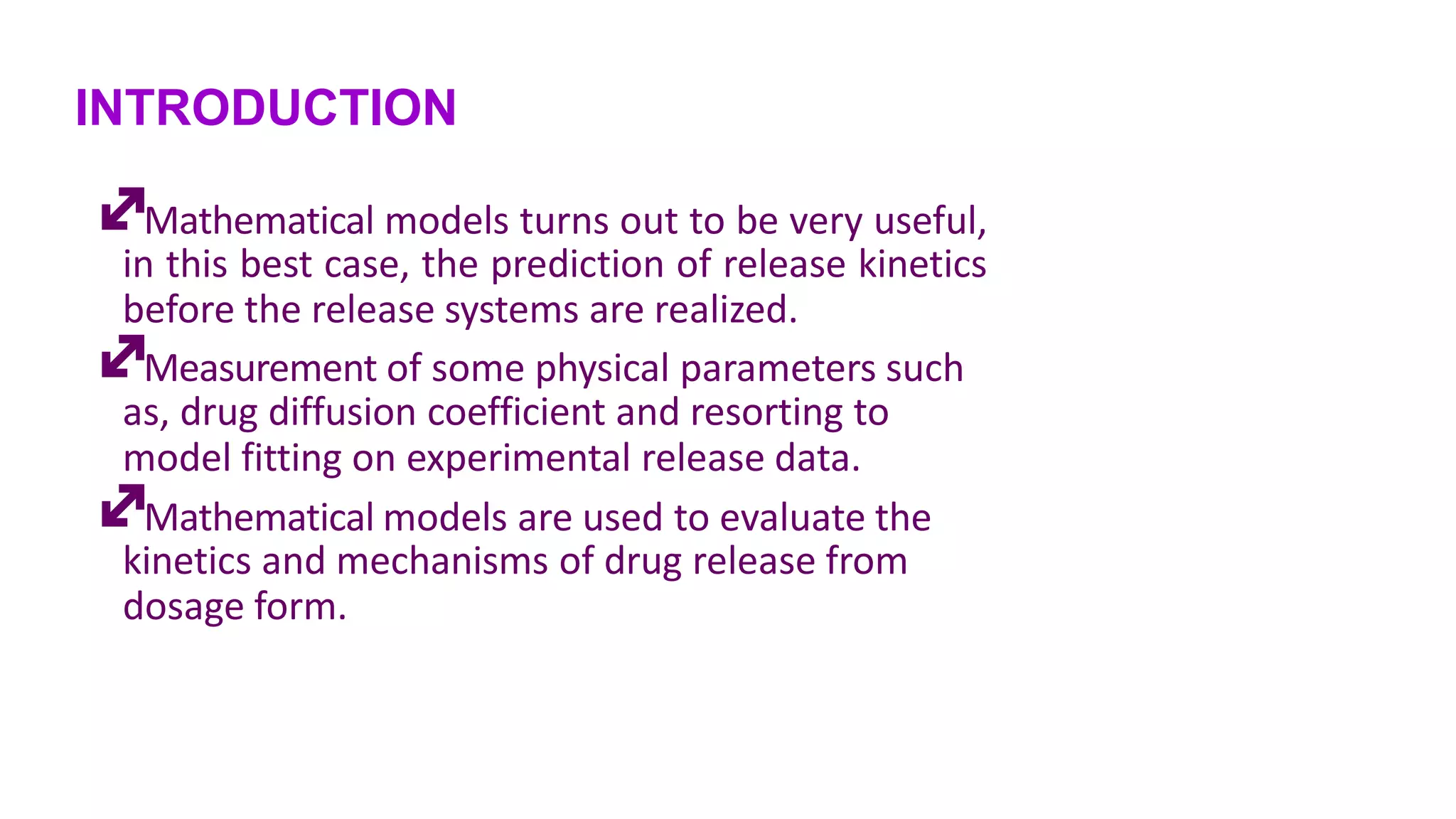 INTRODUCTION
Mathematical models turns out to be very useful,
in this best case, the prediction of release kinetics
before the release systems are realized.
Measurement of some physical parameters such
as, drug diffusion coefficient and resorting to
model fitting on experimental release data.
Mathematical models are used to evaluate the
kinetics and mechanisms of drug release from
dosage form.
 