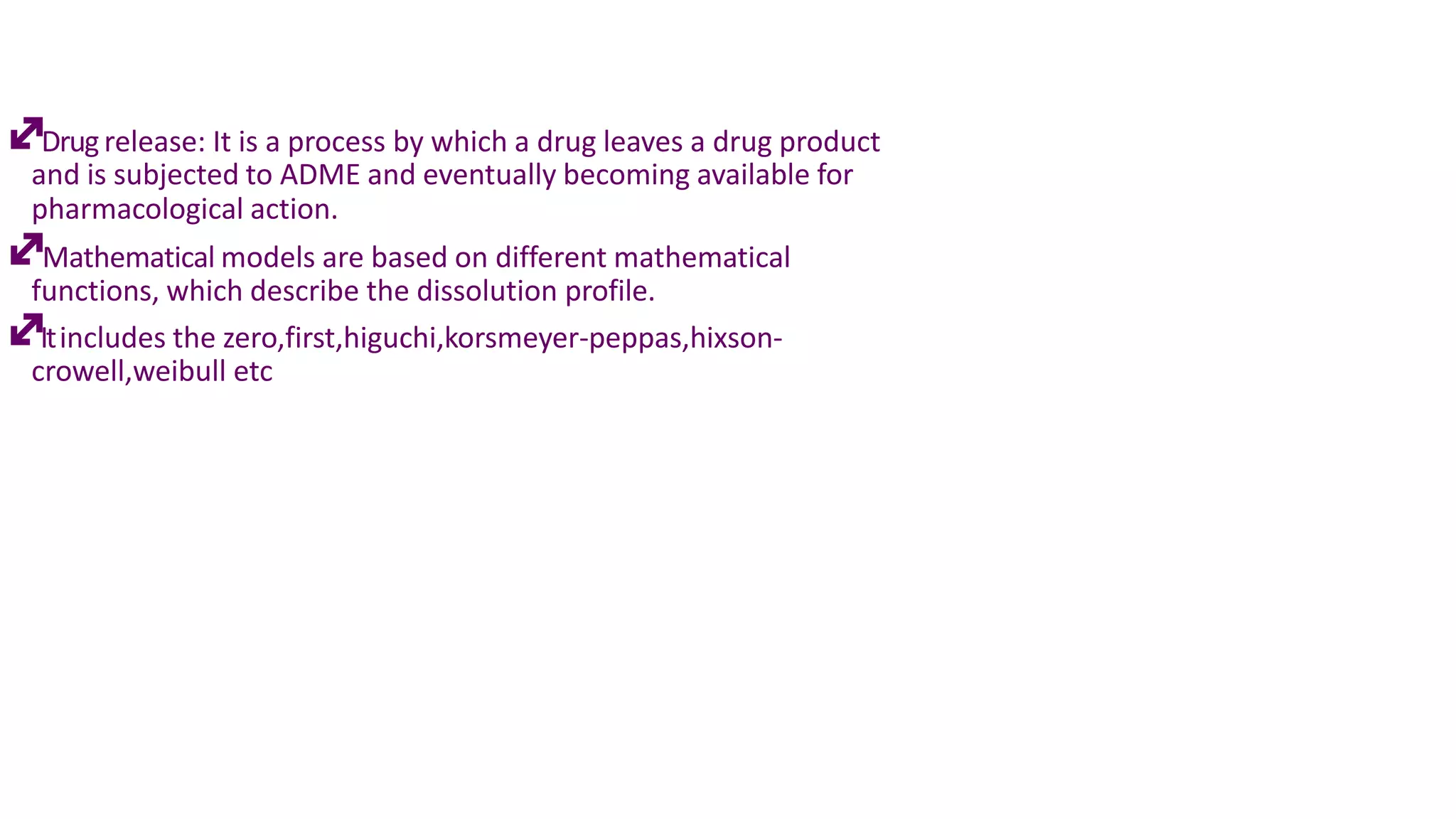 Drugrelease: It is a process by which a drug leaves a drug product
and is subjected to ADME and eventually becoming available for
pharmacological action.
Mathematical models are based on different mathematical
functions, which describe the dissolution profile.
Itincludes the zero,first,higuchi,korsmeyer-peppas,hixson-
crowell,weibull etc
 