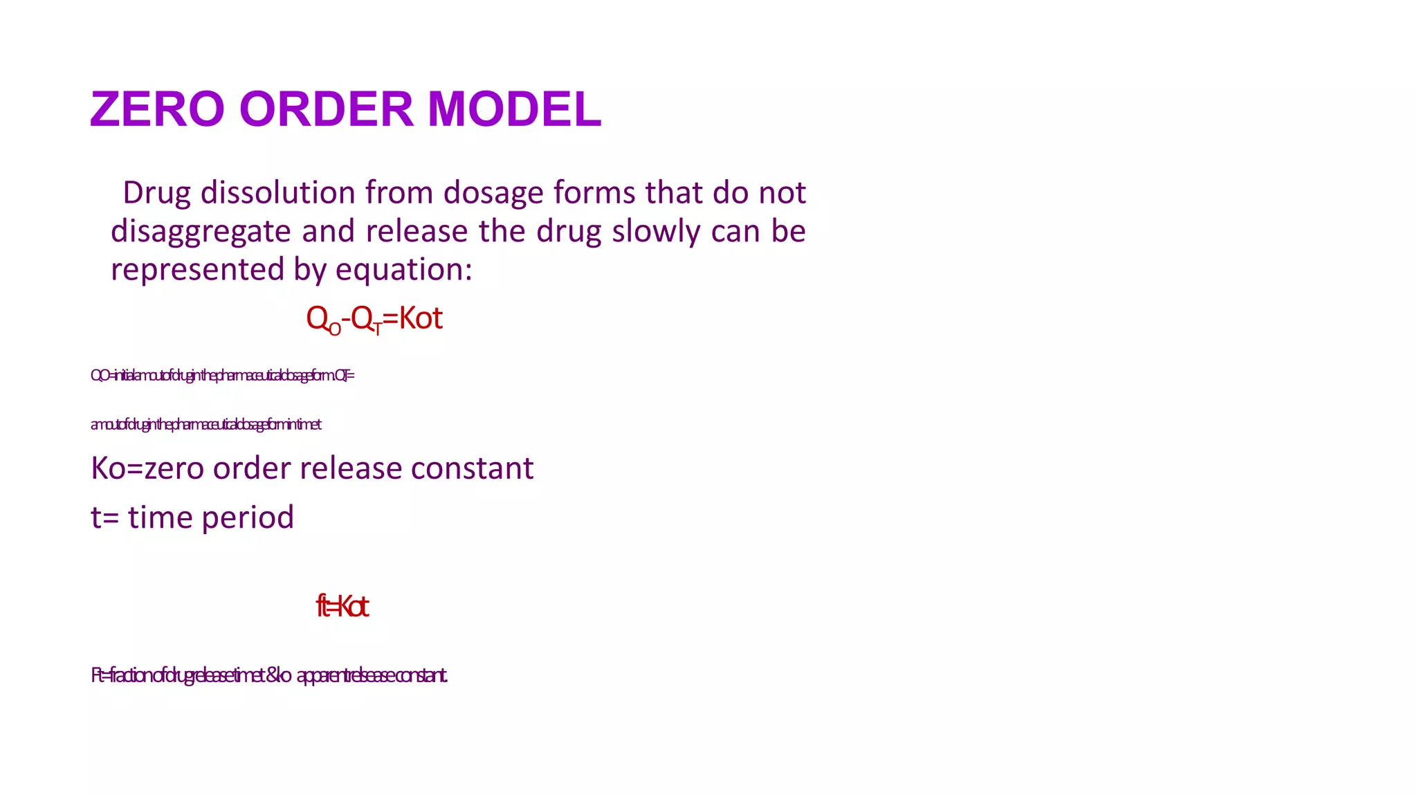 ZERO ORDER MODEL
Drug dissolution from dosage forms that do not
disaggregate and release the drug slowly can be
represented by equation:
QO-QT=Kot
QO=initiala
m
o
u
t
ofdruginthepharmaceutic
aldos
ag
ef
orm.Q
T
=
a
m
o
u
t
ofdruginthepharmaceutic
aldos
ag
ef
o
r
mintimet
Ko=zero order release constant
t= time period
ft=Kot
Ft=fractionofdrugreleasetimet&
k
oappar
en
trelseaseconstant.
 