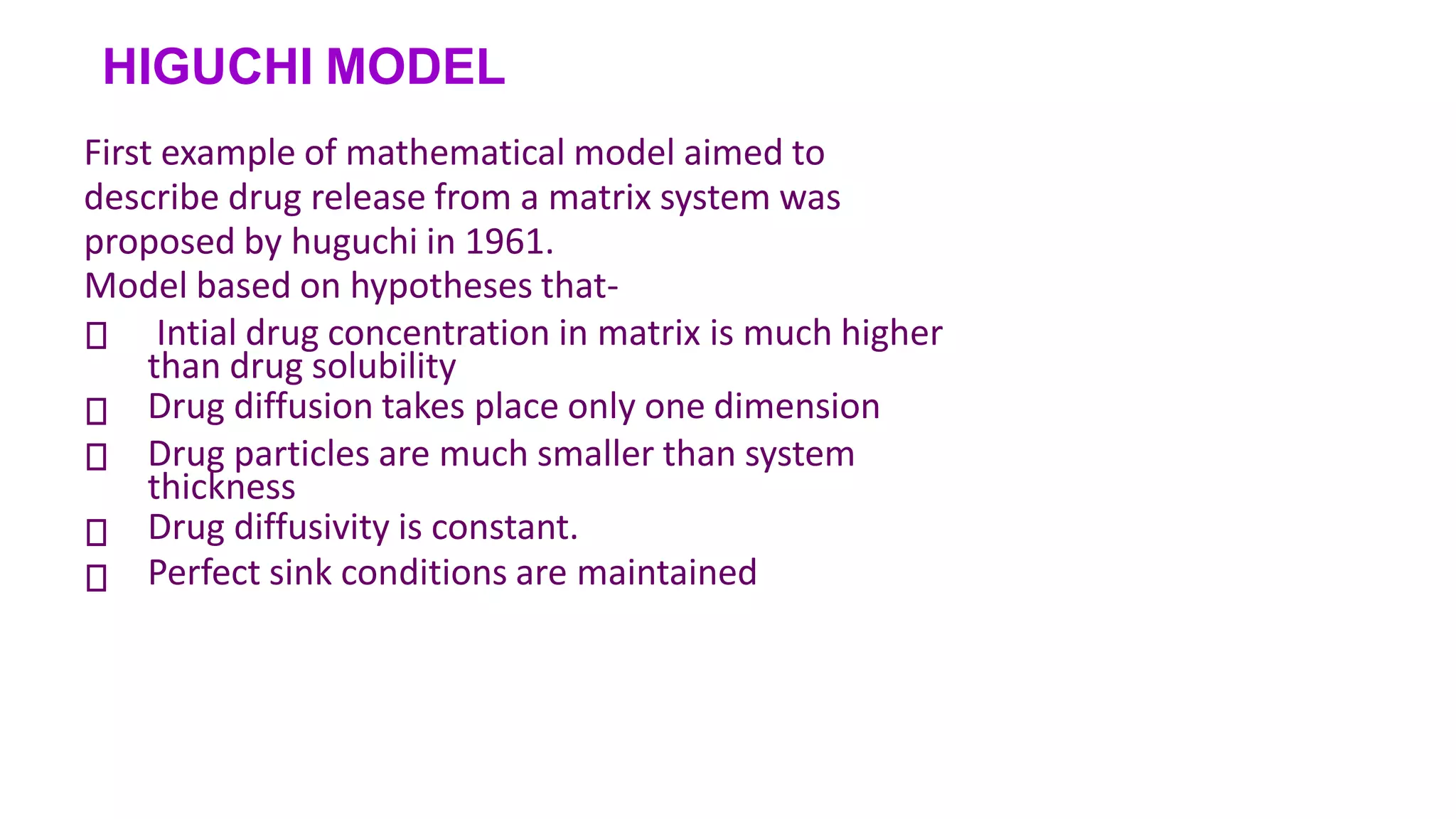 HIGUCHI MODEL
First example of mathematical model aimed to
describe drug release from a matrix system was
proposed by huguchi in 1961.
Model based on hypotheses that-





Intial drug concentration in matrix is much higher
than drug solubility
Drug diffusion takes place only one dimension
Drug particles are much smaller than system
thickness
Drug diffusivity is constant.
Perfect sink conditions are maintained
 