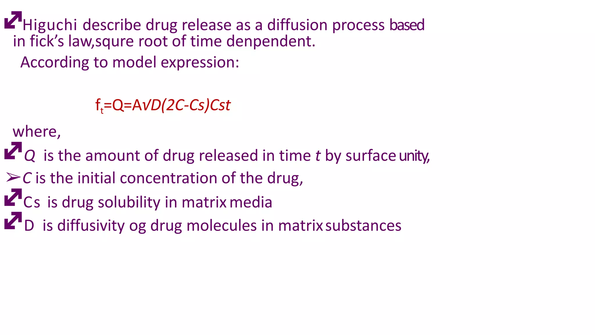 Higuchi describe drug release as a diffusion process based
in fick’s law,squre root of time denpendent.
According to model expression:
ft=Q=A√D(2C-Cs)Cst
where,
Q is the amount of drug released in time t by surfaceunity,
➢C is the initial concentration of the drug,
Cs is drug solubility in matrixmedia
D is diffusivity og drug molecules in matrixsubstances
 