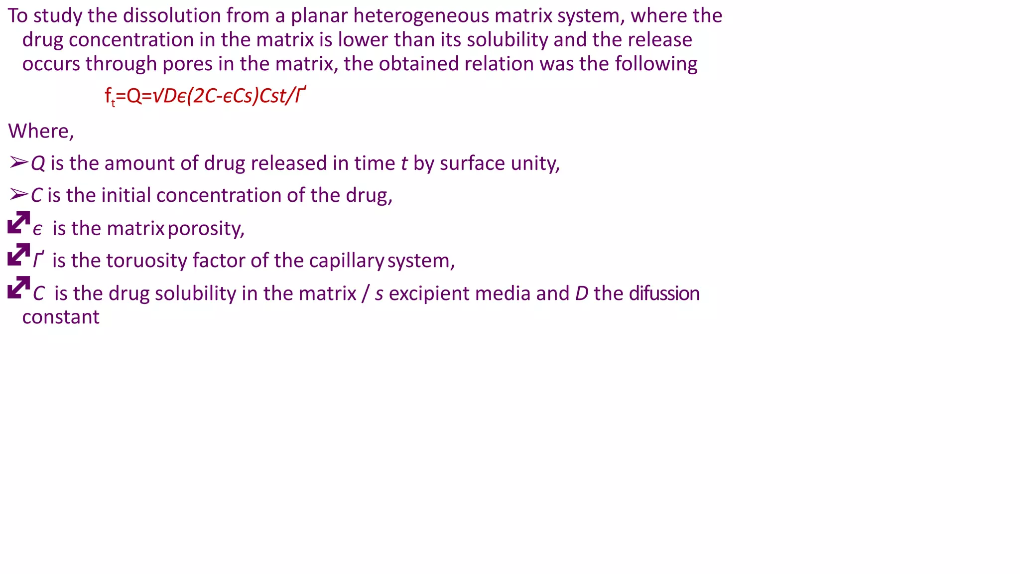 To study the dissolution from a planar heterogeneous matrix system, where the
drug concentration in the matrix is lower than its solubility and the release
occurs through pores in the matrix, the obtained relation was the following
ft=Q=√Dє(2C-єCs)Cst/Ґ
Where,
➢Q is the amount of drug released in time t by surface unity,
➢C is the initial concentration of the drug,
є is the matrixporosity,
Ґ is the toruosity factor of the capillarysystem,
C is the drug solubility in the matrix / s excipient media and D the difussion
constant
 