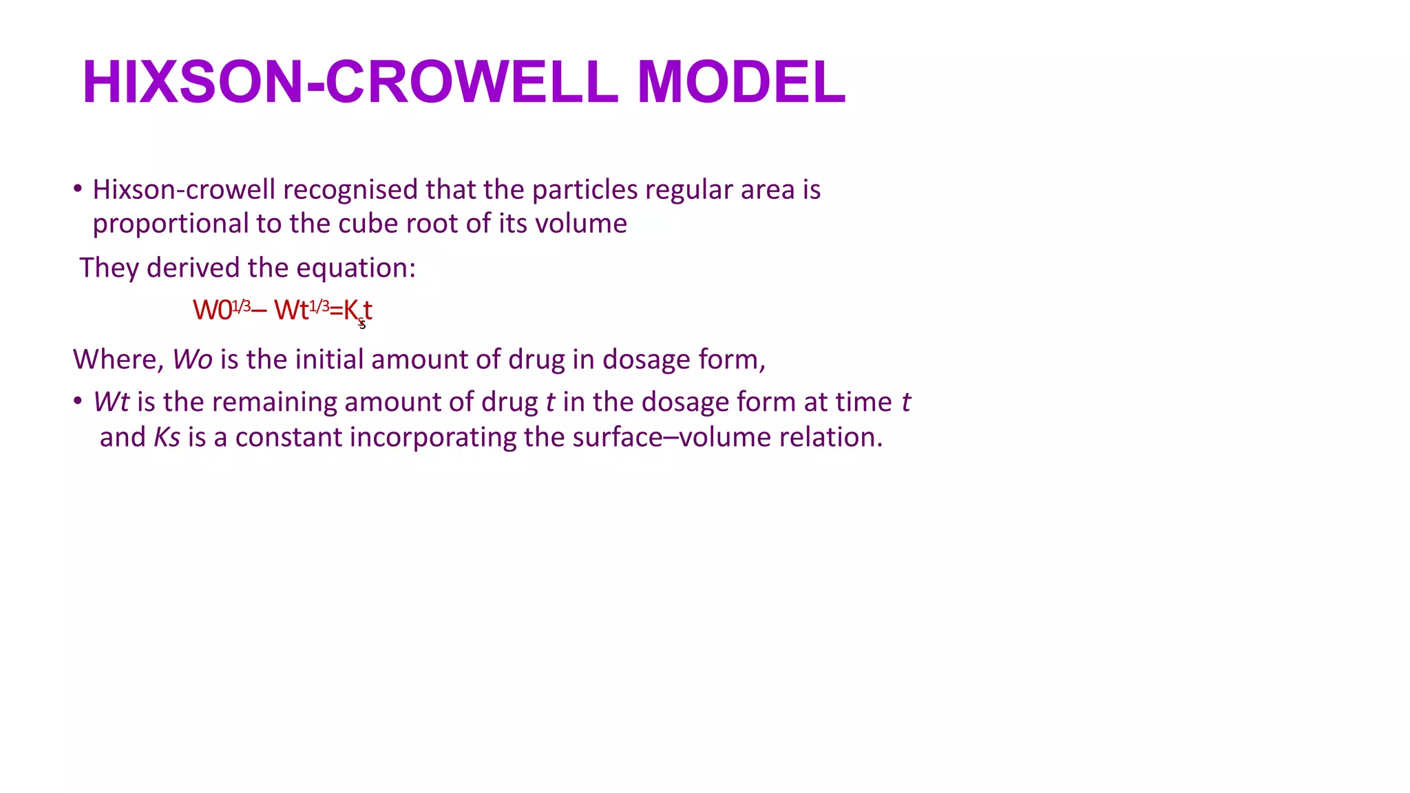 HIXSON-CROWELL MODEL
• Hixson-crowell recognised that the particles regular area is
proportional to the cube root of its volume
They derived the equation:
s
W01/3– Wt1/3=Kst
Where, Wo is the initial amount of drug in dosage form,
• Wt is the remaining amount of drug t in the dosage form at time t
and Ks is a constant incorporating the surface–volume relation.
 