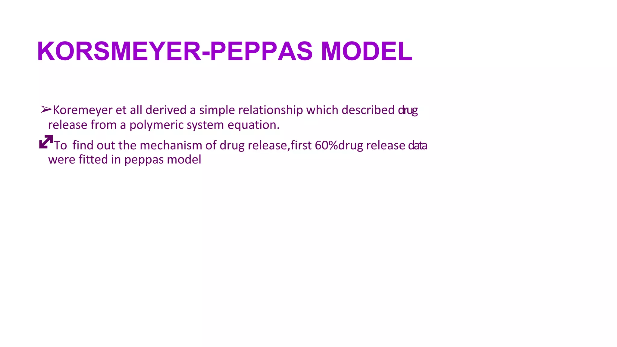 KORSMEYER-PEPPAS MODEL
➢Koremeyer et all derived a simple relationship which described drug
release from a polymeric system equation.
To find out the mechanism of drug release,first 60%drug release data
were fitted in peppas model
 