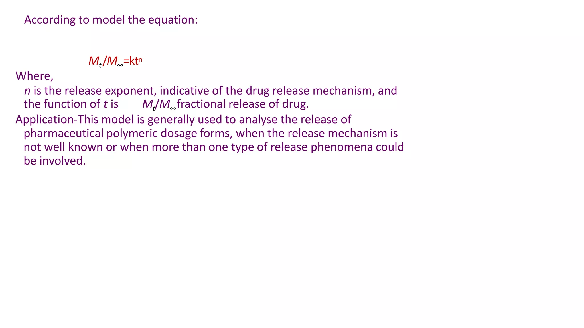 According to model the equation:
Mt/M∞=ktn
Where,
n is the release exponent, indicative of the drug release mechanism, and
the function of t is Mt/M∞fractional release of drug.
Application-This model is generally used to analyse the release of
pharmaceutical polymeric dosage forms, when the release mechanism is
not well known or when more than one type of release phenomena could
be involved.
 