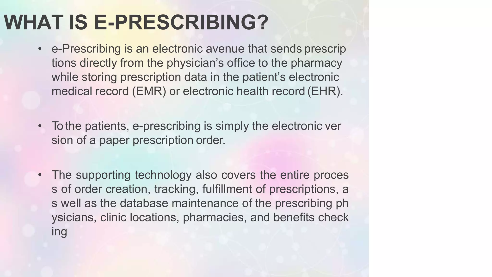 WHAT IS E-PRESCRIBING?
• e-Prescribing is an electronic avenue that sends prescrip
tions directly from the physician’s ofﬁce to the pharmacy
while storing prescription data in the patient’s electronic
medical record (EMR) or electronic health record (EHR).
• To the patients, e-prescribing is simply the electronic ver
sion of a paper prescription order.
• The supporting technology also covers the entire proces
s of order creation, tracking, fulfillment of prescriptions, a
s well as the database maintenance of the prescribing ph
ysicians, clinic locations, pharmacies, and benefits check
ing
 