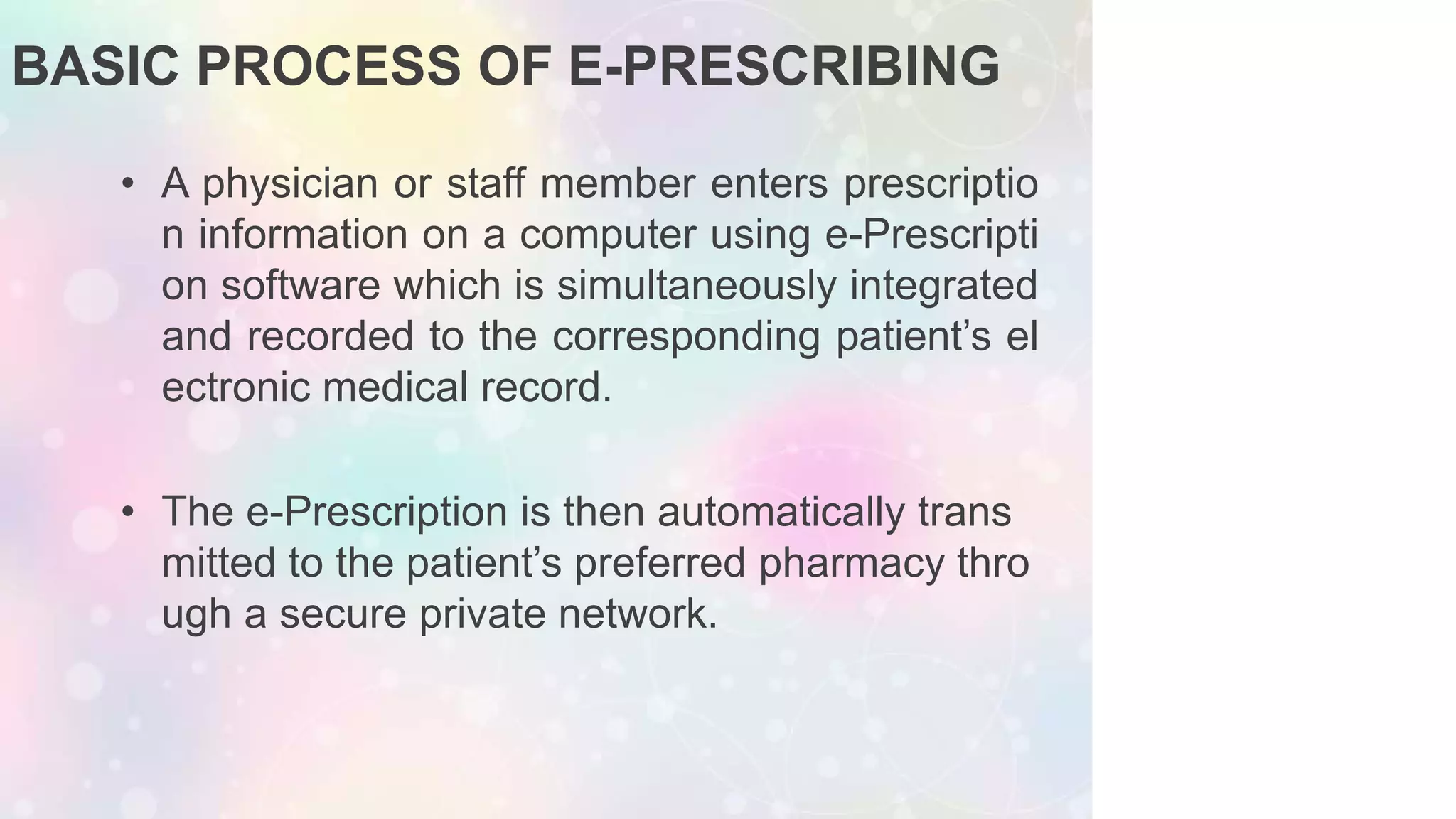 BASIC PROCESS OF E-PRESCRIBING
• A physician or staff member enters prescriptio
n information on a computer using e-Prescripti
on software which is simultaneously integrated
and recorded to the corresponding patient’s el
ectronic medical record.
• The e-Prescription is then automatically trans
mitted to the patient’s preferred pharmacy thro
ugh a secure private network.
 