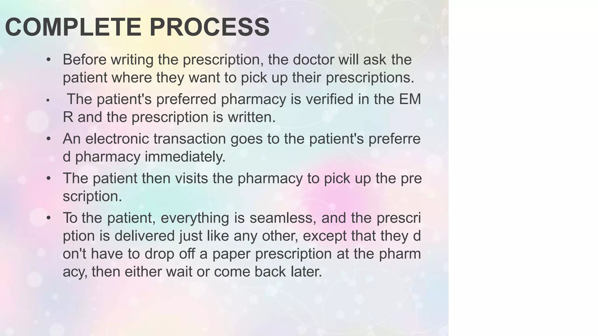 COMPLETE PROCESS
• Before writing the prescription, the doctor will ask the
patient where they want to pick up their prescriptions.
• The patient's preferred pharmacy is verified in the EM
R and the prescription is written.
• An electronic transaction goes to the patient's preferre
d pharmacy immediately.
• The patient then visits the pharmacy to pick up the pre
scription.
• To the patient, everything is seamless, and the prescri
ption is delivered just like any other, except that they d
on't have to drop off a paper prescription at the pharm
acy, then either wait or come back later.
 
