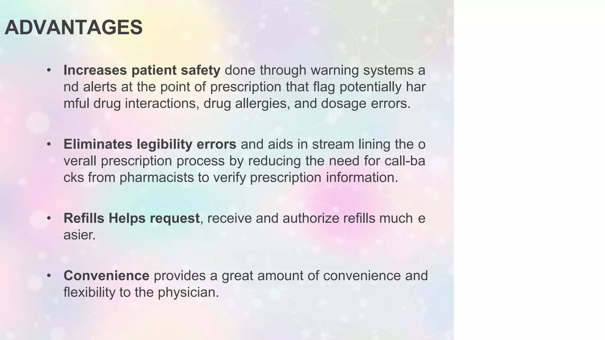 ADVANTAGES
• Increases patient safety done through warning systems a
nd alerts at the point of prescription that ﬂag potentially har
mful drug interactions, drug allergies, and dosage errors.
• Eliminates legibility errors and aids in stream lining the o
verall prescription process by reducing the need for call-ba
cks from pharmacists to verify prescription information.
• Reﬁlls Helps request, receive and authorize reﬁlls much e
asier.
• Convenience provides a great amount of convenience and
ﬂexibility to the physician.
 