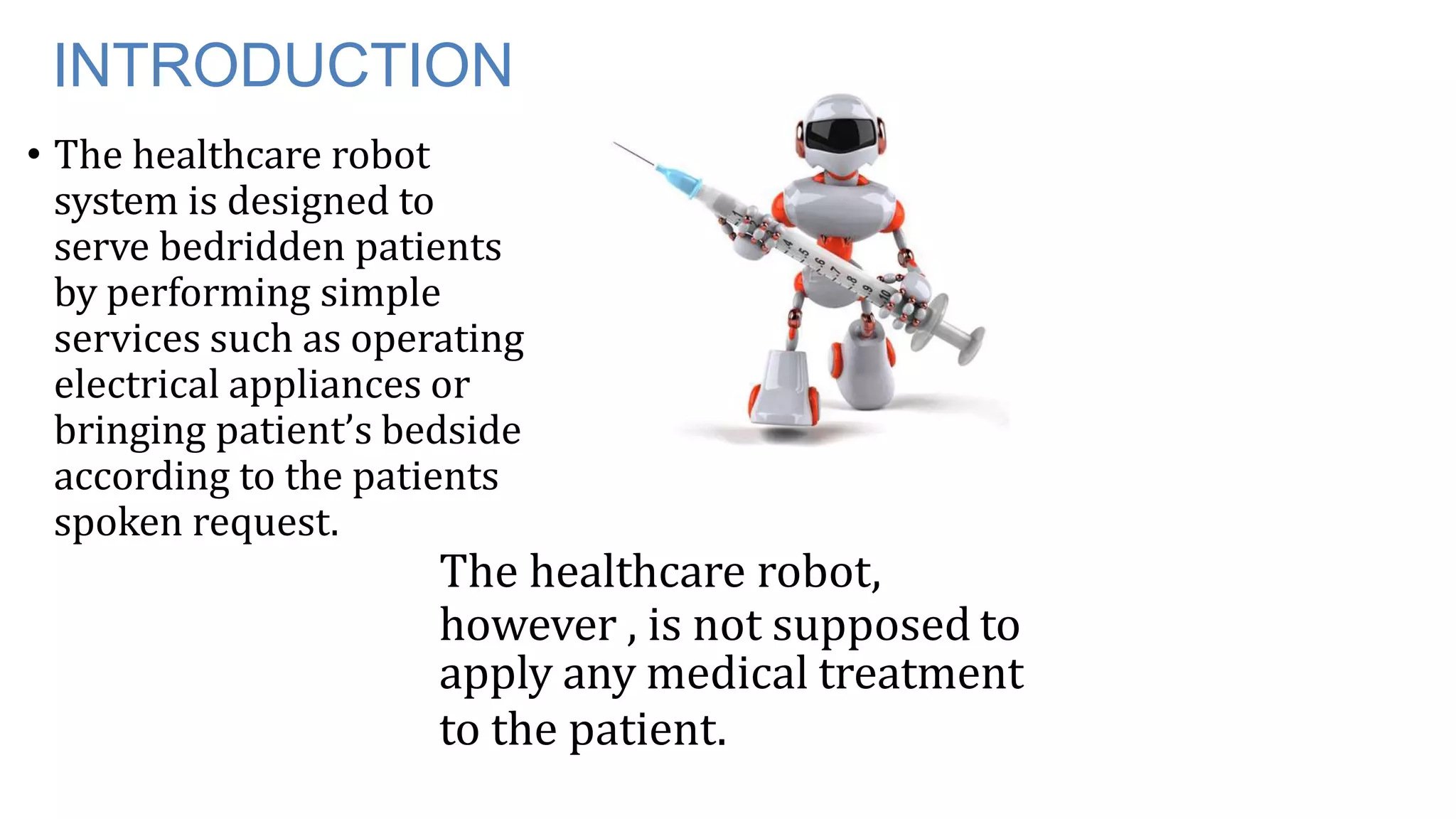 INTRODUCTION
• The healthcare robot
system is designed to
serve bedridden patients
by performing simple
services such as operating
electrical appliances or
bringing patient’s bedside
according to the patients
spoken request.
The healthcare robot,
however , is not supposed to
apply any medical treatment
to the patient.
 