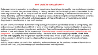 WHY CAD/CAM IS NECESSARY?
Today every coming generation is more fashion conscious so there is huge demand for new-fangled weave designs.
With these conditions designers have difficulty in keeping pace with the fast changing trends of the market. Some
times they find that they are not ready to cater the market needs. It is not easy to them to remain competitive, by
merely depending upon the traditional way of designing, because today’s design becomes out of fashion tomorrow.
Hence they loose a share of market, so to keeping pace with fast shifting trends of market computer aided
designing and manufacturing is very much required.
It is well known phenomenon that human being is always in search of opportunities related to saving money, time
and comfort. Any textile industry will think in terms of improving the efficiency, maximum utilization of resources
and improvement in services for customer’s satisfaction. Search of these elements leads towards development
and use of new technologies. As the proverb says “Creativity is one percent inspiration and ninety-nine per cent
perspiration.” but computers have confirm it wrong. They have made textile designing simpler, faster, more
precise and enjoyable. The designer can create his motifs with a mouse or pen. Once the design is created,
further process of editing the design i.e. clipping of certain parts, adding new shapes, changing the shapes,
distortion,
resizing, recolouration, color reduction, replicating and combining as per the need can be done at the minimum
possible time. Also, one part of design can be altered without affecting the rest.
 