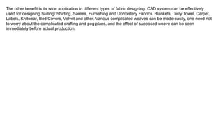 The other benefit is its wide application in different types of fabric designing. CAD system can be effectively
used for designing Suiting/ Shirting, Sarees, Furnishing and Upholstery Fabrics, Blankets, Terry Towel, Carpet,
Labels, Knitwear, Bed Covers, Velvet and other. Various complicated weaves can be made easily, one need not
to worry about the complicated drafting and peg plans, and the effect of supposed weave can be seen
immediately before actual production.
 