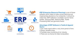 ERP (Enterprise Resource Planning) is one of those
software which helps to make correct planning and
implementing decisions of an enterprise. It should be
noted that, ERP software is available now for Home
textiles, Spinning Mills, Weaving Mills, Textile
Processing Mills and garments sector.
Advantage of ERP Software in Textile & Apparel
Sector:
1.Can make report within a very short period of time.
2.Saves valuable times.
3.Facilitate easy monitoring of an industry.
4.There are no chance for data manipulation.
 