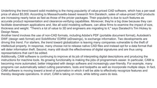 Underlining the trend toward solid modeling is the rising popularity of value-priced CAD software, which has a per-seat
price of about $5,000. According to Massachusetts-based research firm Daratech, sales of value-priced CAD products
are increasing nearly twice as fast as those of the pricier packages. Their popularity is due to such features as
accurate product representation and clearance-verifying capabilities. Moreover, they're a big draw because they can
facilitate downstream applications and, like all solid modeling software, can allow firms to examine the impact of size,
thickness and weight. "There's a lot of value to 3D and engineers are migrating to it," says Daratech's Tim Hickey to
Design News.
Another trend involves the use of non-CAD formats, including Adobe's PDF (portable document format), Autodesk's
DWF (design web format) and SolidWorks' EDRW (eDrawings), to exchange information. Two developments are
driving this trend. For starters, the trend toward globalization is leaving many companies vulnerable to the theft of
intellectual property. In response, many choose not to release native CAD files and instead opt for a data format that
will deter information theft. Second, many still doubt the effectiveness of digital signatures and are thus using
representations that can't be edited.
Additionally, CAM software is continuing to improve at its job of interpreting digital descriptions and producing the
instructions for machine tools. Its growing functionality is making the jobs of programmers easier. In particular, CAM is
becoming more automated, better integrated with design software and increasingly user-friendly. For example, many
programs can automatically select cutting parameters, tools and toolpaths as well as incorporate multiple steps. In fact,
CAM software is moving toward a level of automation in which it will be able to effectively recognize features and
thereby designate operations. In short, CAM is taking on more, while letting users do less.
 
