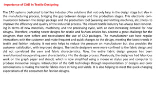 Importance of CAD in Textile Designing
The CAD systems dedicated to textiles industry offer solutions that not only help in the design stage but also in
the manufacturing process, bridging the gap between design and the production stages. This electronic com-
munication between the design package and the production tool (weaving and knitting machines, etc.) helps to
improve the efficiency and quality of the industrial process. The vibrant textile industry has always been innovat-
ing in terms of new materials, machinery, and the processing cycle, with an ever-increasing demand for new
designs. Therefore, creating newer designs for textile and fashion articles has become a great challenge for the
designers than ever before and necessitated the use of CAD packages. The manufacturer can have regular
interactions with the customer and make frequent and quick changes to the design, meeting the latest trends in
textile and fashion industry. It not only helps to reduce the pressure on manufacturer but also provides the
customer satisfaction, with improved designs. The textile designers were more confined to the fabric design and
did not correlated the yarn and fabric characteristics. Now, the entire fabric design process has been
revolutionized incorporating yarn characteristics into the design process. Previously, the designers had laborious
work on the graph paper and stencil, which is now simplified using a mouse or stylus pen and computer to
produce innovative designs. Introduction of the CAD technology through implementation of designs and color
combinations is making the textile fabrics more striking and viable. It is also helping to meet the quick-changing
expectations of the consumers for fashion designs.
 