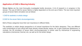 Application of CAD in Weaving Industry
Woven fabrics are the most thoroughly investigated textile structures. A lot of research is in progress in this
domain. The use of CAD for woven fabrics is highly dependent on the end use of fabric. The two most important
groups of woven fabric simulation are as follows:
1.CAD for aesthetic or artistic design
2.CAD for the woven fabric structure/geometry
Both of these categories have their own importance in different fields.
The aesthetic or artistic design perspective is of utmost importance for the fabric designers. They use different
color combinations of yarn along with linear density, thread density, weave, etc. to get a particular appearance. In
contrast, the 3D simulation of woven fabric structure/geometry is further used by mechanical in engineering
calculations (mechanical, thermal, etc.) as well as for the artistic design.
 