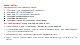 Course Objectives:
The objectives of this course can be outline as below:
 To know about various software used in textile manufacturing.
 To know about USTER BALE MANAGER.
 To know about Fabric CAD (Weaving & Knitting CAD).
 To know about database management system.
 To know about Spectrophotometer.
 To know about Garments CAD (Lectra Modaris & Lectra Diamino).
Key Study Outcomes: At the end of the course, the you will be able to
1. Analyze Histogram for mic & +b value and make a mix using USTER BALE MANAGER.
2. Understand the functions of Weaving & Knitting CAD Modules & apply how to prepare a fabric sample by simulation
& know about database management system.
3. Formulate a dyeing recipe & assess various types of shades using Spectrophotometer.
4. Prepare a Garments Specification Sheet, develop Garments Pattern and Marker using Lectra Modaris & Lectra
Diamino.
 