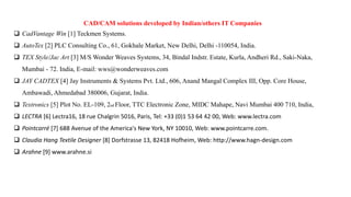 CAD/CAM solutions developed by Indian/others IT Companies
 CadVantage Win [1] Teckmen Systems.
 AutoTex [2] PLC Consulting Co., 61, Gokhale Market, New Delhi, Delhi -110054, India.
 TEX Style/Jac Art [3] M/S Wonder Weaves Systems, 34, Bindal Indstr. Estate, Kurla, Andheri Rd., Saki-Naka,
Mumbai - 72. India, E-mail: wws@wonderweaves.com
 JAY CADTEX [4] Jay Instruments & Systems Pvt. Ltd., 606, Anand Mangal Complex III, Opp. Core House,
Ambawadi, Ahmedabad 380006, Gujarat, India.
 Textronics [5] Plot No. EL-109, 2nd Floor, TTC Electronic Zone, MIDC Mahape, Navi Mumbai 400 710, India,
 LECTRA [6] Lectra16, 18 rue Chalgrin 5016, Paris, Tel: +33 (0)1 53 64 42 00, Web: www.lectra.com
 Pointcarré [7] 688 Avenue of the America's New York, NY 10010, Web: www.pointcarre.com.
 Claudia Hang Textile Designer [8] Dorfstrasse 13, 82418 Hofheim, Web: http://www.hagn-design.com
 Arahne [9] www.arahne.si
 