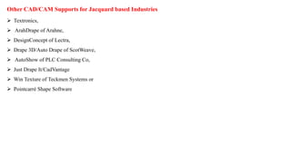 Other CAD/CAM Supports for Jacquard based Industries
 Textronics,
 ArahDrape of Arahne,
 DesignConcept of Lectra,
 Drape 3D/Auto Drape of ScotWeave,
 AutoShow of PLC Consulting Co,
 Just Drape It/CadVantage
 Win Texture of Teckmen Systems or
 Pointcarré Shape Software
 
