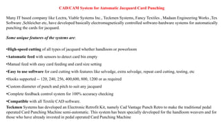 Many IT based company like Lectra, Viable Systems Inc., Teckmen Systems, Fancy Textiles , Madaan Engineering Works ,Tex
Software ,Schleicher etc, have developed basically electromagnetically controlled software-hardware systems for automatically
punching the cards for jacquard.
Some unique features of the systems are:
•High-speed cutting of all types of jacquard whether handloom or powerloom
•Automatic feed with sensors to detect card bin empty
•Manual feed with easy card feeding and card size setting
•Easy to use software for card cutting with features like selvedge, extra selvedge, repeat card cutting, testing, etc
•Hooks supported -- 120, 240, 256, 400,600, 800, 1200 or as required
•Custom diameter of punch and pitch to suit any jacquard
•Complete feedback control system for 100% accuracy checking
•Compatible with all Textile CAD software.
Teckmen Systems has developed an Electronic Retrofit Kit, namely Cad Vantage Punch Retro to make the traditional pedal
operated Card Punching Machine semi-automatic. This system has been specially developed for the handloom weavers and for
those who have already invested in pedal operated Card Punching Machine
CAD/CAM System for Automatic Jacquard Card Punching
 