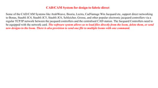 CAD/CAM System for design to fabric direct
Some of the CAD/CAM Systems like ArahWeave, Booria, Lectra, CadVantage Win Jacquard etc, support direct networking
to Bonas, Staubli JC4, Staubli JC5, Staubli JC6, Schleicher, Grosse, and other popular electronic jacquard controllers via a
regular TCP/IP network between the jacquard controllers and the centralised CAD station. The Jacquard Controllers need to
be equipped with the network card. The software system allows us to load files directly from the loom, delete them, or send
new designs to the loom. There is also provision to send one file to multiple looms with one command.
 
