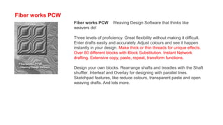 Fiber works PCW
Fiber works PCW Weaving Design Software that thinks like
weavers do!
Three levels of proficiency. Great flexibility without making it difficult.
Enter drafts easily and accurately. Adjust colours and see it happen
instantly in your design. Make thick or thin threads for unique effects.
Over 80 different blocks with Block Substitution. Instant Network
drafting. Extensive copy, paste, repeat, transform functions.
Design your own blocks. Rearrange shafts and treadles with the Shaft
shuffler. Interleaf and Overlay for designing with parallel lines.
Sketchpad features, like reduce colours, transparent paste and open
weaving drafts. And lots more.
 