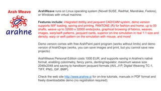 Arah Weave ArahWeave runs on Linux operating system (Novell SUSE, RedHat, Mandrake, Fedora),
or Windows with virtual machine.
Features include: integrated dobby and jacquard CAD/CAM system, demo version
supports WIF loading, saving and printing, PANTONE (R) for fashion and home, up to 50
shafts, weave up to 32000 x 32000 ends/picks, graphical browsing of fabrics, weaves,
images, warp/weft patterns, jacquard cards, superior on-line simulation in real 1:1 size and
density, warp or weft pattern on the simulation with mouse, and more!
Demo version comes with free ArahPaint paint program (works without limits) and demo
version of ArahDrape (works, you can save images and print, but you cannot save new
projects).
ArahWeave Personal Edition costs 1000 EUR, and supports saving in Arahne's native
format, enabling colorimetry, fancy yarns, denting/regulator, maximum weave size
2048x2048 and saving to handloom jacquard formats (AVL J1P, Digital Weaving TC-1,
TIFF, PNG, GIF, BMP).
Check the web site http://www.arahne.si for on-line tutorials, manuals in PDF format and
freely downloadable demo (no registration required).
 