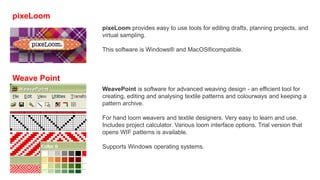 pixeLoom
pixeLoom provides easy to use tools for editing drafts, planning projects, and
virtual sampling.
This software is Windows® and MacOS®compatible.
Weave Point
WeavePoint is software for advanced weaving design - an efficient tool for
creating, editing and analysing textile patterns and colourways and keeping a
pattern archive.
For hand loom weavers and textile designers. Very easy to learn and use.
Includes project calculator. Various loom interface options. Trial version that
opens WIF patterns is available.
Supports Windows operating systems.
 