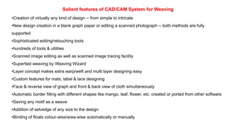 Salient features of CAD/CAM System for Weaving
•Creation of virtually any kind of design -- from simple to intricate
•New design creation in a blank graph paper or editing a scanned photograph -- both methods are fully
supported
•Sophisticated editing/retouching tools
•hundreds of tools & utilities
•Scanned image editing as well as scanned image tracing facility
•Superfast weaving by Weaving Wizard
•Layer concept makes extra warp/weft and multi layer designing easy
•Custom features for mats, label & lace designing
•Face & reverse view of graph and front & back view of cloth simultaneously
•Automatic border filling with different shapes like mango, leaf, flower, etc. created or ported from other software
•Saving any motif as a weave
•Addition of selvedge of any size to the design
•Binding of floats colour-wise/area-wise automatically or manually
 
