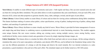 Unique features of CAD/CAM Jacquard Systems
Yarn Library: It enables to create different types of commonly used yarns -- both regular and fancy. One can store scanned yarns also and
use them for viewing the fabric simulation. The yarn editor allows to work on parameters like yarn count/fineness, twist per inch (TPI), twist
direction (S/Z), colour and other properties to generate chenille, fancy, slubs, mélanges, twisted, and all types of yarn effects.
Colour Library: Colour Library enables to create library of colours and use them for viewing colour combinations during fabric simulation.
This feature facilitates making of custom colour pallets, colour specifications, saving of pallets, loading/retrieving of pallets, editing shade
numbers, and searching of a particular colour.
Weave Library: Weave library facilitates to create virtually any kind of weave. Weave library is provided for better management of weaves
and simple drag and drop feature in combining weaves at predetermined intervals to create fascinating structures. This module supports
some unique features like new weave creation, editing any existing weave, mixing multiple weaves, weave storing facility, weave
recall/retrieval facility, weave creation wizard, auto generation of weaves by simply importing bitmaps images, etc
Fabric Simulation: This feature allows to simulate the fabric effect (both front and back side) on woven designs. All the settings related to
simulation like yarns to be used, warp pattern, weft pattern, yarn density (EPI, PPI) etc, can be defined in the Simulation Setup control. One
can vary the different parameters of a design or edit the design and observe the result instantly. Be it an internal evaluation or a sales
presentation, a good simulation is the acid test of the user's effort. The simulated output can be further tested on a 3D CAD system.
 