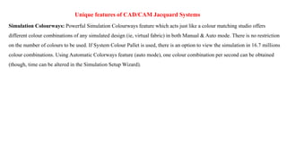 Unique features of CAD/CAM Jacquard Systems
Simulation Colourways: Powerful Simulation Colourways feature which acts just like a colour matching studio offers
different colour combinations of any simulated design (ie, virtual fabric) in both Manual & Auto mode. There is no restriction
on the number of colours to be used. If System Colour Pallet is used, there is an option to view the simulation in 16.7 millions
colour combinations. Using Automatic Colorways feature (auto mode), one colour combination per second can be obtained
(though, time can be altered in the Simulation Setup Wizard).
 