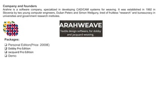 Company and founders
Arahne is a software company, specialized in developing CAD/CAM systems for weaving. It was established in 1992 in
Slovenia by two young computer engineers, Dušan Peterc and Simon Weilguny, tired of fruitless “research” and bureaucracy in
universities and government research institutes.
Packages:
 Personal Edition(Price: 2000€)
 Dobby Pro Edition
 Jacquard Pro Edition
 Demo
 
