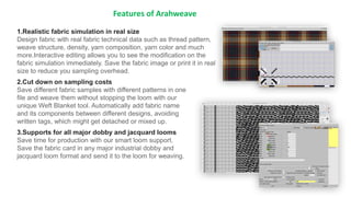Features of Arahweave
1.Realistic fabric simulation in real size
Design fabric with real fabric technical data such as thread pattern,
weave structure, density, yarn composition, yarn color and much
more.Interactive editing allows you to see the modification on the
fabric simulation immediately. Save the fabric image or print it in real
size to reduce you sampling overhead.
2.Cut down on sampling costs
Save different fabric samples with different patterns in one
file and weave them without stopping the loom with our
unique Weft Blanket tool. Automatically add fabric name
and its components between different designs, avoiding
written tags, which might get detached or mixed up.
3.Supports for all major dobby and jacquard looms
Save time for production with our smart loom support.
Save the fabric card in any major industrial dobby and
jacquard loom format and send it to the loom for weaving.
 