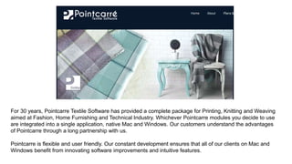 For 30 years, Pointcarre Textile Software has provided a complete package for Printing, Knitting and Weaving
aimed at Fashion, Home Furnishing and Technical Industry. Whichever Pointcarre modules you decide to use
are integrated into a single application, native Mac and Windows. Our customers understand the advantages
of Pointcarre through a long partnership with us.
Pointcarre is flexible and user friendly. Our constant development ensures that all of our clients on Mac and
Windows benefit from innovating software improvements and intuitive features.
 