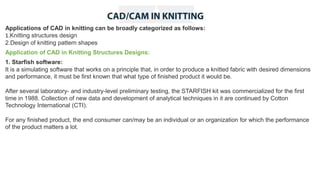Applications of CAD in knitting can be broadly categorized as follows:
1.Knitting structures design
2.Design of knitting pattern shapes
Application of CAD in Knitting Structures Designs:
1. Starfish software:
It is a simulating software that works on a principle that, in order to produce a knitted fabric with desired dimensions
and performance, it must be first known that what type of finished product it would be.
After several laboratory- and industry-level preliminary testing, the STARFISH kit was commercialized for the first
time in 1988. Collection of new data and development of analytical techniques in it are continued by Cotton
Technology International (CTI).
For any finished product, the end consumer can/may be an individual or an organization for which the performance
of the product matters a lot.
 