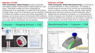 Definition of CAD
CAD (Computer Aided Design) system generate
accurately, scaled mathematical models based on user
input. Individual models are then integrated as
components of an assembly to create the final product
through which exact fit of the parts can be checked. Fully
furnished 3D models of parts and whole assemblies for
designs can be build using 3-Dimensional CAD software.
Even the created designs can be examined virtually from
any angle before manufacturing the product.
Definition of CAM
CAM (Computer Aided Manufacturing) is evolving as
a central element in many productions. It includes a
broad range of process to be carried out automatically
such as cutting, turning, milling, routing, heat cutting,
engraving and even printing of solid materials. After
designing and analysing a product, it is manufactured
where computers are involved in manufacturing like to
checking whether the product can be made or made by
which process, and how much time it is going take.
 