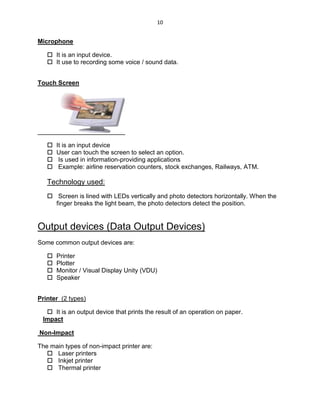 10
Microphone
 It is an input device.
 It use to recording some voice / sound data.
Touch Screen
 It is an input device
 User can touch the screen to select an option.
 Is used in information-providing applications
 Example: airline reservation counters, stock exchanges, Railways, ATM.
Technology used:
 Screen is lined with LEDs vertically and photo detectors horizontally. When the
finger breaks the light beam, the photo detectors detect the position.
Output devices (Data Output Devices)
Some common output devices are:
 Printer
 Plotter
 Monitor / Visual Display Unity (VDU)
 Speaker
Printer (2 types)
 It is an output device that prints the result of an operation on paper.
Impact
Non-Impact
The main types of non-impact printer are:
 Laser printers
 Inkjet printer
 Thermal printer
 