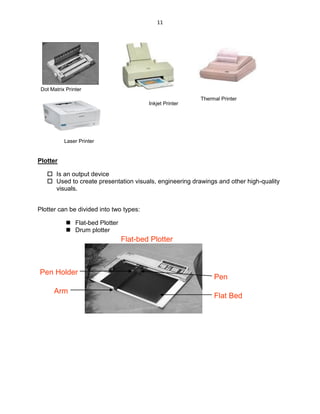 11
Plotter
 Is an output device
 Used to create presentation visuals, engineering drawings and other high-quality
visuals.
Plotter can be divided into two types:
 Flat-bed Plotter
 Drum plotter
Flat-bed Plotter
Arm
Pen Holder
Pen
Flat Bed
Dot Matrix Printer
Inkjet Printer
Thermal Printer
Laser Printer
 