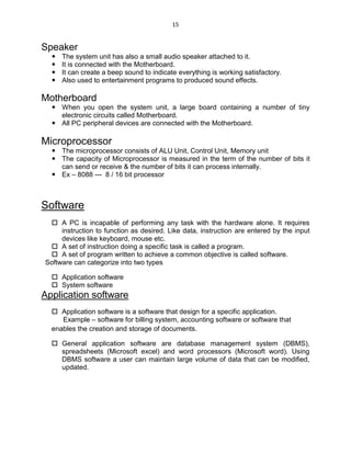 15
Speaker
 The system unit has also a small audio speaker attached to it.
 It is connected with the Motherboard.
 It can create a beep sound to indicate everything is working satisfactory.
 Also used to entertainment programs to produced sound effects.
Motherboard
 When you open the system unit, a large board containing a number of tiny
electronic circuits called Motherboard.
 All PC peripheral devices are connected with the Motherboard.
Microprocessor
 The microprocessor consists of ALU Unit, Control Unit, Memory unit
 The capacity of Microprocessor is measured in the term of the number of bits it
can send or receive & the number of bits it can process internally.
 Ex – 8088 --- 8 / 16 bit processor
Software
 A PC is incapable of performing any task with the hardware alone. It requires
instruction to function as desired. Like data, instruction are entered by the input
devices like keyboard, mouse etc.
 A set of instruction doing a specific task is called a program.
 A set of program written to achieve a common objective is called software.
Software can categorize into two types
 Application software
 System software
Application software
 Application software is a software that design for a specific application.
Example – software for billing system, accounting software or software that
enables the creation and storage of documents.
 General application software are database management system (DBMS),
spreadsheets (Microsoft excel) and word processors (Microsoft word). Using
DBMS software a user can maintain large volume of data that can be modified,
updated.
 