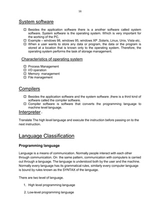16
System software
 Besides the application software there is a another software called system
software. System software is the operating system. Which is very important for
the working of the PC.
 Example – windows 98, windows 95, windows XP ,Solaris, Linux, Unix, Vista etc.
 When a user wants to store any data or program, the data or the program is
stored at a location that is known only to the operating system. Therefore, the
operating system performs the task of storage management.
Characteristics of operating system
 Process Management
 I/O operation
 Memory management
 File management
Compilers
 Besides the application software and the system software ,there is a third kind of
software called the compiler software.
 Compiler software is software that converts the programming language to
machine level language.
Interpreter -
Translate The high level language and execute the instruction before passing on to the
next instruction.
Language Classification
Programming language
Language is a means of communication. Normally people interact with each other
through communication. On the same pattern, communication with computers is carried
out through a language. The language is understood both by the user and the machine.
Normally every language has its grammatical rules, similarly every computer language
is bound by rules known as the SYNTAX of the language.
There are two level of language.
1. High level programming language
2. Low-level programming language
 