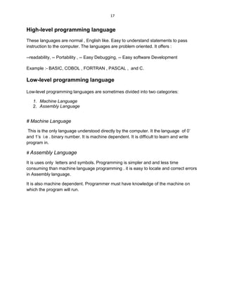 17
High-level programming language
These languages are normal , English like. Easy to understand statements to pass
instruction to the computer. The languages are problem oriented. It offers :
--readability, -- Portability , -- Easy Debugging, -- Easy software Development
Example :- BASIC, COBOL , FORTRAN , PASCAL , and C.
Low-level programming language
Low-level programming languages are sometimes divided into two categories:
1. Machine Language
2. Assembly Language
# Machine Language
This is the only language understood directly by the computer. It the language of 0’
and 1’s i.e . binary number. It is machine dependent. It is difficult to learn and write
program in.
# Assembly Language
It is uses only letters and symbols. Programming is simpler and and less time
consuming than machine language programming . it is easy to locate and correct errors
in Assembly language.
It is also machine dependent. Programmer must have knowledge of the machine on
which the program will run.
 