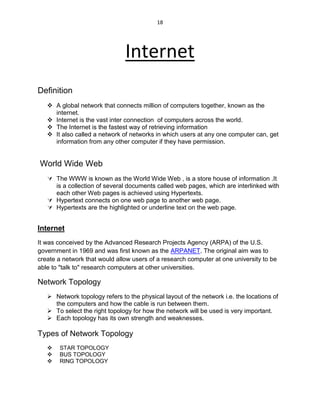18
Internet
Definition
 A global network that connects million of computers together, known as the
internet.
 Internet is the vast inter connection of computers across the world.
 The Internet is the fastest way of retrieving information
 It also called a network of networks in which users at any one computer can, get
information from any other computer if they have permission.
World Wide Web
 The WWW is known as the World Wide Web , is a store house of information .It
is a collection of several documents called web pages, which are interlinked with
each other Web pages is achieved using Hypertexts.
 Hypertext connects on one web page to another web page.
 Hypertexts are the highlighted or underline text on the web page.
Internet
It was conceived by the Advanced Research Projects Agency (ARPA) of the U.S.
government in 1969 and was first known as the ARPANET. The original aim was to
create a network that would allow users of a research computer at one university to be
able to "talk to" research computers at other universities.
Network Topology
 Network topology refers to the physical layout of the network i.e. the locations of
the computers and how the cable is run between them.
 To select the right topology for how the network will be used is very important.
 Each topology has its own strength and weaknesses.
Types of Network Topology
 STAR TOPOLOGY
 BUS TOPOLOGY
 RING TOPOLOGY
 